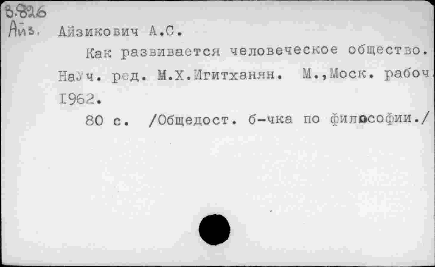 ﻿Яи5.
Айзикович А.С.
Как развивается человеческое общество. Наач. ред. М.Х.Игитханян. М.,Моск. рабоч 1962.
80 с. /Общедост. б-чка по философии./